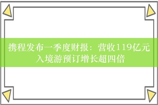 携程发布一季度财报：营收119亿元 入境游预订增长超四倍