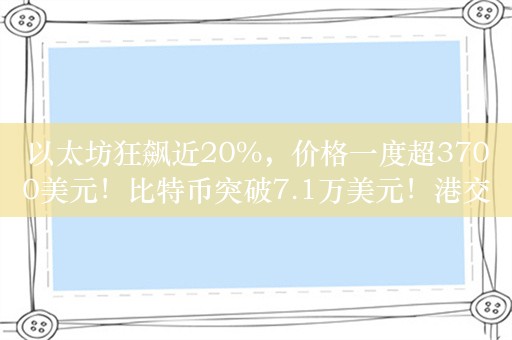 以太坊狂飙近20%，价格一度超3700美元！比特币突破7.1万美元！港交所现货ETF走强：三只以太币STF涨超19%