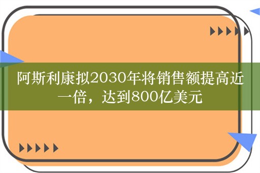 阿斯利康拟2030年将销售额提高近一倍，达到800亿美元