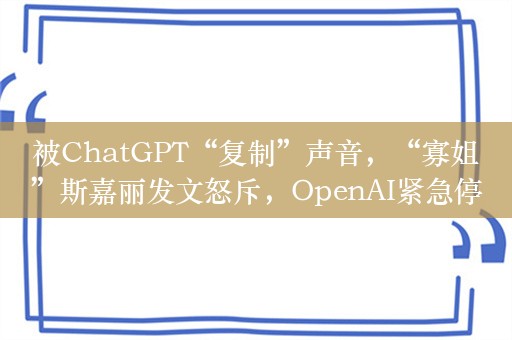 被ChatGPT“复制”声音，“寡姐”斯嘉丽发文怒斥，OpenAI紧急停用，生成式AI面临深度伪造的新危机？