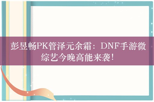  彭昱畅PK管泽元余霜：DNF手游微综艺今晚高能来袭！