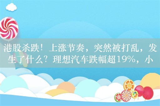 港股杀跌！上涨节奏，突然被打乱，发生了什么？理想汽车跌幅超19%，小鹏汽车跌超10%