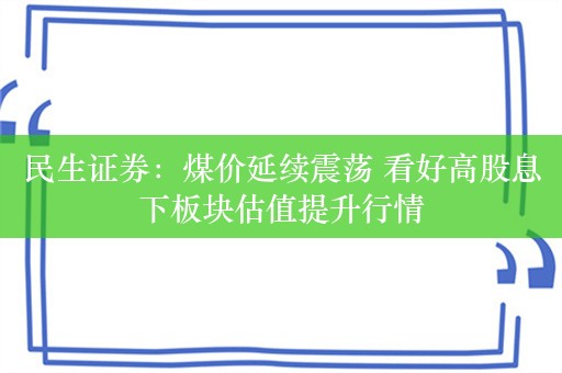 民生证券：煤价延续震荡 看好高股息下板块估值提升行情