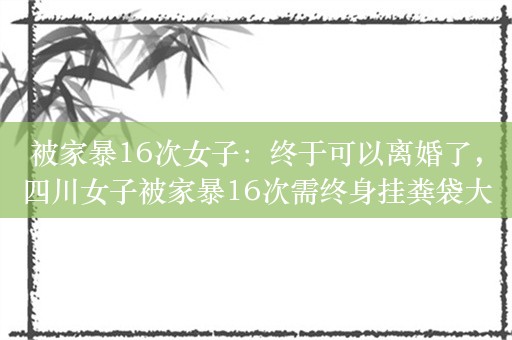 被家暴16次女子：终于可以离婚了，四川女子被家暴16次需终身挂粪袋大便依赖造瘘