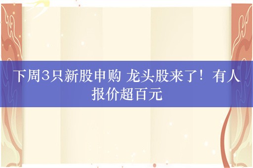 下周3只新股申购 龙头股来了！有人报价超百元