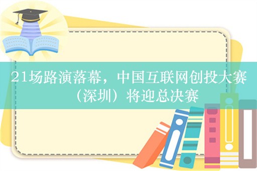 21场路演落幕，中国互联网创投大赛（深圳）将迎总决赛