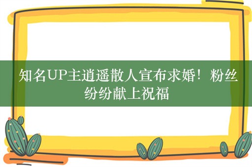  知名UP主逍遥散人宣布求婚！粉丝纷纷献上祝福