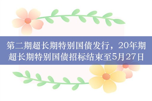 第二期超长期特别国债发行，20年期超长期特别国债招标结束至5月27日上市