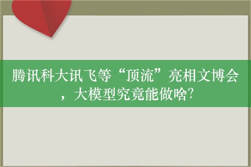 腾讯科大讯飞等“顶流”亮相文博会，大模型究竟能做啥？