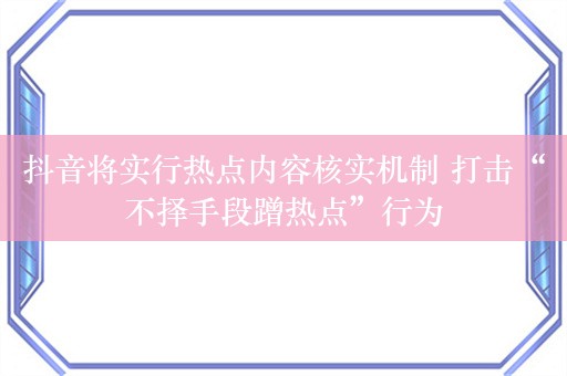 抖音将实行热点内容核实机制 打击“不择手段蹭热点”行为