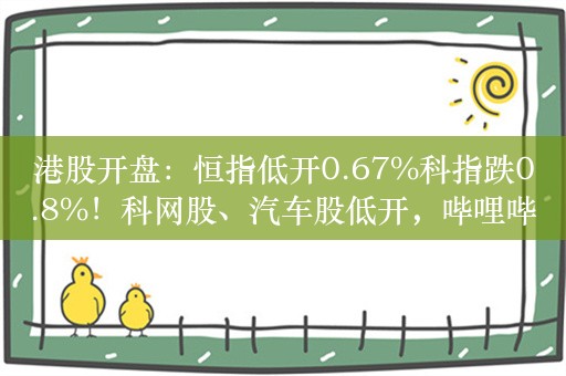 港股开盘：恒指低开0.67%科指跌0.8%！科网股、汽车股低开，哔哩哔哩跌超10%，蔚来跌超5%，黄金股延续跌势