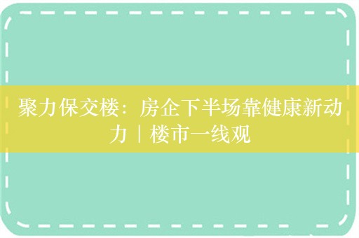 聚力保交楼：房企下半场靠健康新动力｜楼市一线观