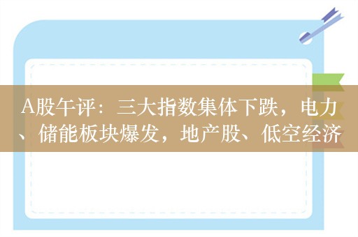 A股午评：三大指数集体下跌，电力、储能板块爆发，地产股、低空经济跌幅居前！超2800股下跌，半日成交4706亿