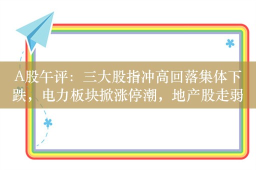 A股午评：三大股指冲高回落集体下跌，电力板块掀涨停潮，地产股走弱，超2700股下跌，成交4706亿；机构解读