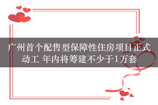 广州首个配售型保障性住房项目正式动工 年内将筹建不少于1万套