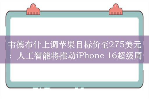 韦德布什上调苹果目标价至275美元：人工智能将推动iPhone 16超级周期！苹果在中国复兴的“种子”已种下