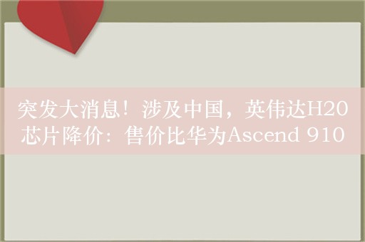 突发大消息！涉及中国，英伟达H20芯片降价：售价比华为Ascend 910B低10%以上