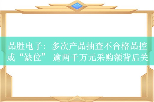 品胜电子：多次产品抽查不合格品控或“缺位” 逾两千万元采购额背后关系网交织