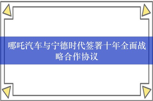 哪吒汽车与宁德时代签署十年全面战略合作协议