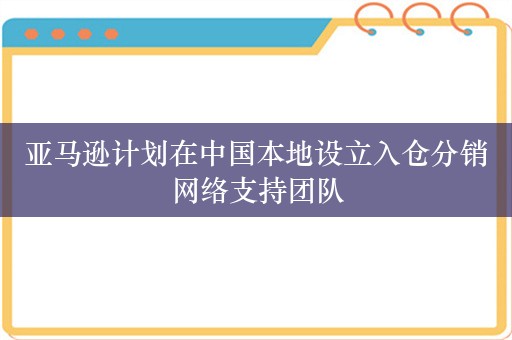 亚马逊计划在中国本地设立入仓分销网络支持团队