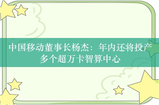 中国移动董事长杨杰：年内还将投产多个超万卡智算中心