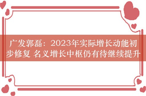 广发郭磊：2023年实际增长动能初步修复 名义增长中枢仍有待继续提升