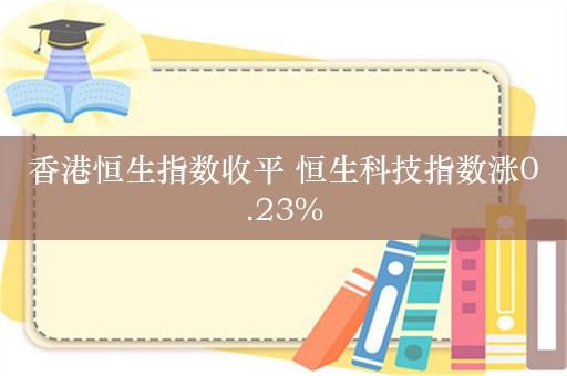 香港恒生指数收平 恒生科技指数涨0.23%