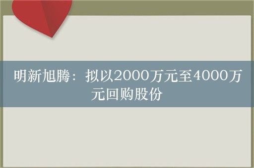 明新旭腾：拟以2000万元至4000万元回购股份