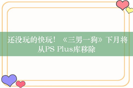  还没玩的快玩！《三男一狗》下月将从PS Plus库移除