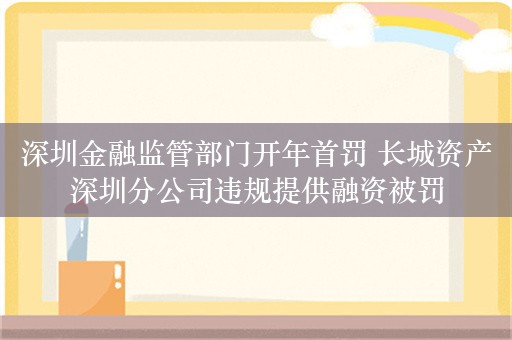 深圳金融监管部门开年首罚 长城资产深圳分公司违规提供融资被罚