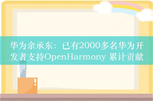 华为余承东：已有2000多名华为开发者支持OpenHarmony 累计贡献超6200万行核心代码