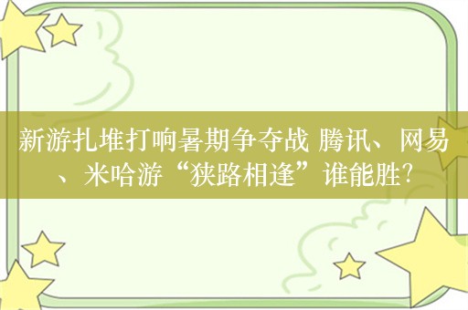 新游扎堆打响暑期争夺战 腾讯、网易、米哈游“狭路相逢”谁能胜？