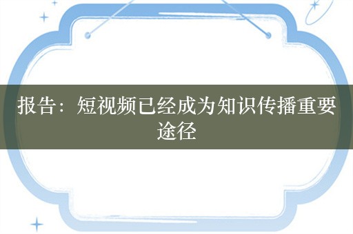 报告：短视频已经成为知识传播重要途径