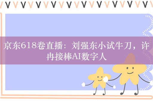 京东618卷直播：刘强东小试牛刀，许冉接棒AI数字人