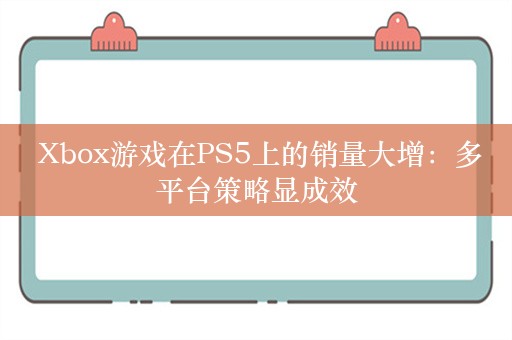  Xbox游戏在PS5上的销量大增：多平台策略显成效