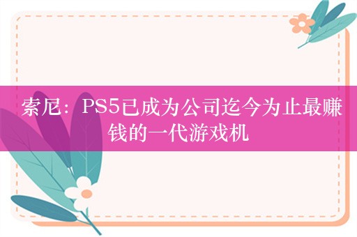  索尼：PS5已成为公司迄今为止最赚钱的一代游戏机