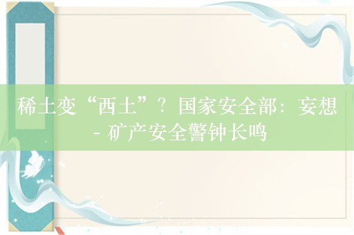 稀土变“西土”？国家安全部：妄想 - 矿产安全警钟长鸣