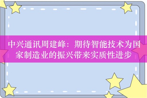 中兴通讯周建峰：期待智能技术为国家制造业的振兴带来实质性进步