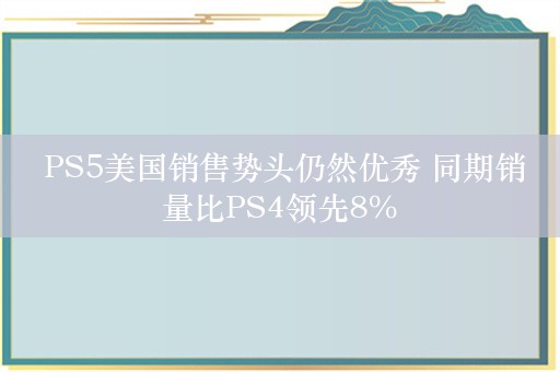  PS5美国销售势头仍然优秀 同期销量比PS4领先8%