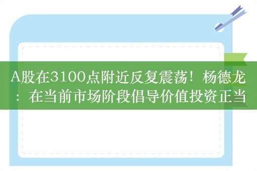 A股在3100点附近反复震荡！杨德龙：在当前市场阶段倡导价值投资正当其时，大家要保持信心和耐心