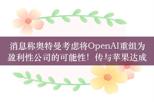 消息称奥特曼考虑将OpenAI重组为盈利性公司的可能性！传与苹果达成合作：将ChatGPT集成到iOS 18系统