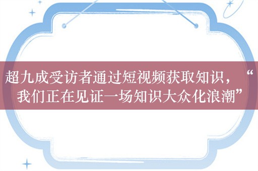 超九成受访者通过短视频获取知识，“我们正在见证一场知识大众化浪潮”