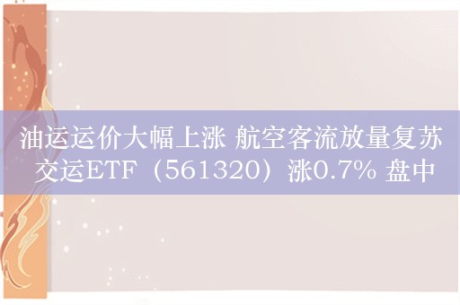 油运运价大幅上涨 航空客流放量复苏 交运ETF（561320）涨0.7% 盘中溢价交易