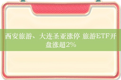 西安旅游、大连圣亚涨停 旅游ETF开盘涨超2%