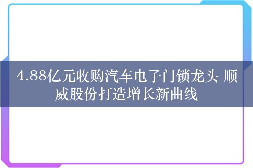 4.88亿元收购汽车电子门锁龙头 顺威股份打造增长新曲线