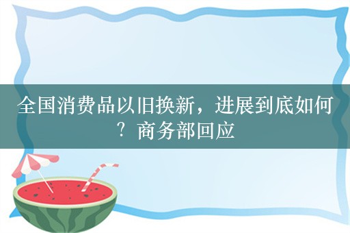 全国消费品以旧换新，进展到底如何？商务部回应