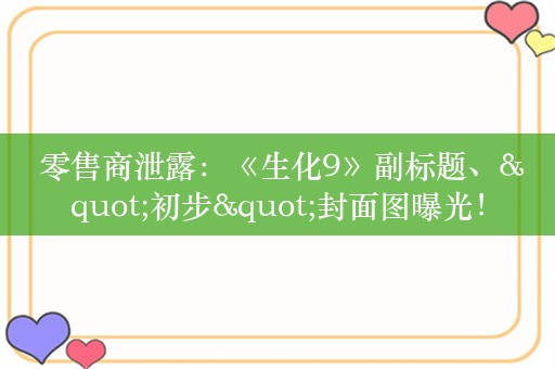  零售商泄露：《生化9》副标题、"初步"封面图曝光！