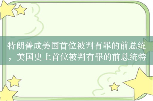 特朗普成美国首位被判有罪的前总统，美国史上首位被判有罪的前总统特朗普：34 项重罪指控成立