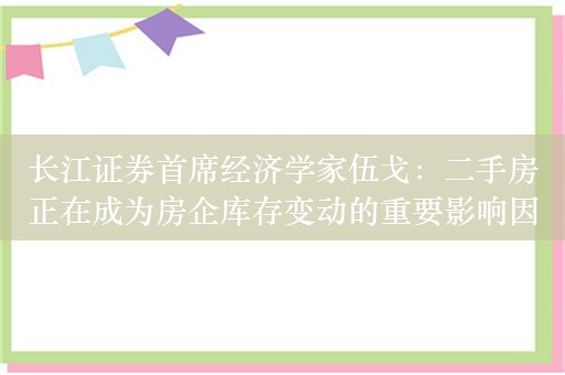 长江证券首席经济学家伍戈：二手房正在成为房企库存变动的重要影响因素