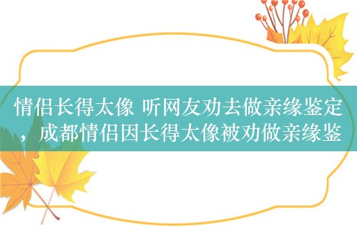 情侣长得太像 听网友劝去做亲缘鉴定，成都情侣因长得太像被劝做亲缘鉴定，夫妻相到底是怎么形成的？